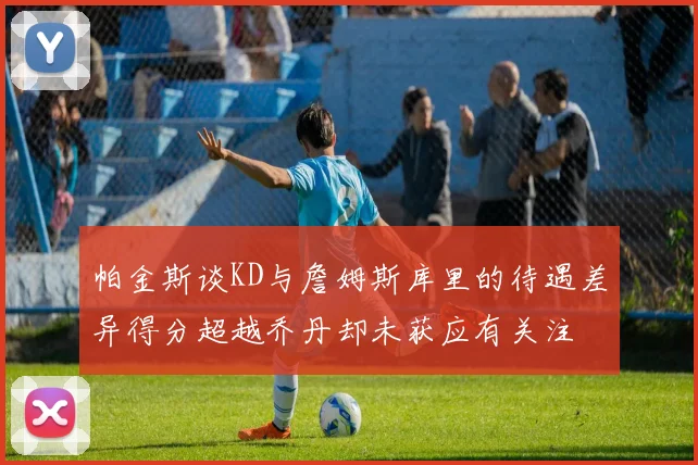 帕金斯谈KD与詹姆斯库里的待遇差异得分超越乔丹却未获应有关注