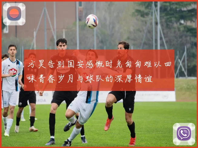 方昊告别国安感慨时光匆匆难以回味青春岁月与球队的深厚情谊