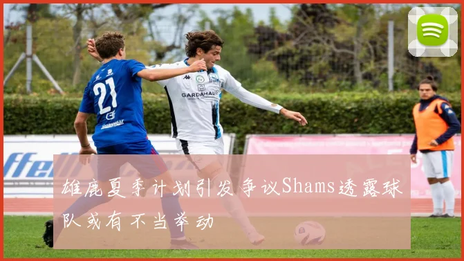 雄鹿夏季计划引发争议Shams透露球队或有不当举动