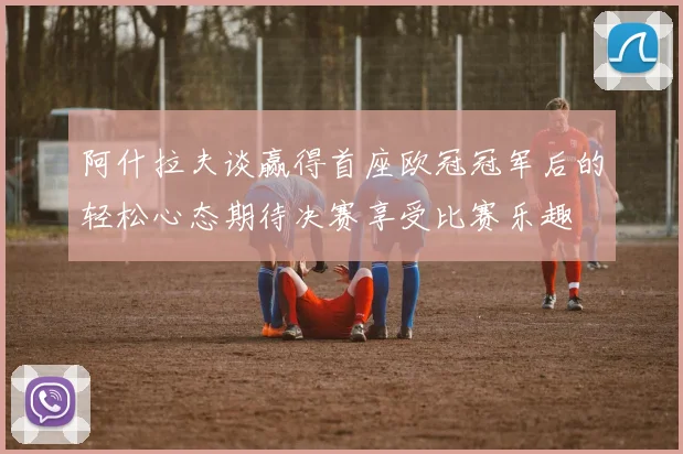 阿什拉夫谈赢得首座欧冠冠军后的轻松心态期待决赛享受比赛乐趣