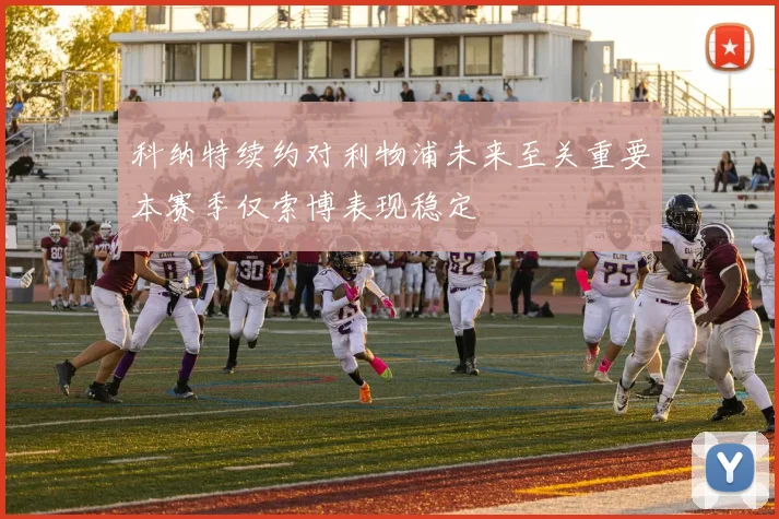 科纳特续约对利物浦未来至关重要本赛季仅索博表现稳定