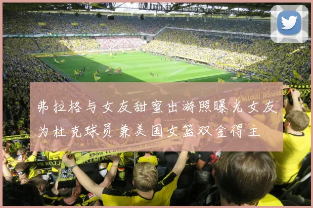 弗拉格与女友甜蜜出游照曝光女友为杜克球员兼美国女篮双金得主