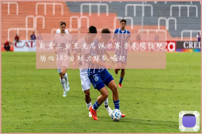 新秀三分王克尼佩尔赛季表现惊艳场均185分助力球队崛起