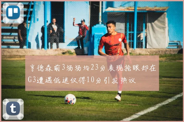 亨德森前3场场均23分表现抢眼却在G3遭遇低迷仅得10分引发热议