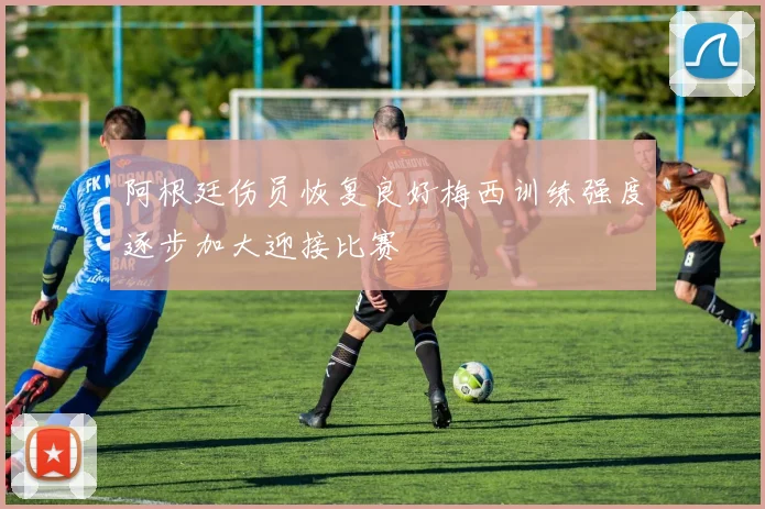 阿根廷伤员恢复良好梅西训练强度逐步加大迎接比赛