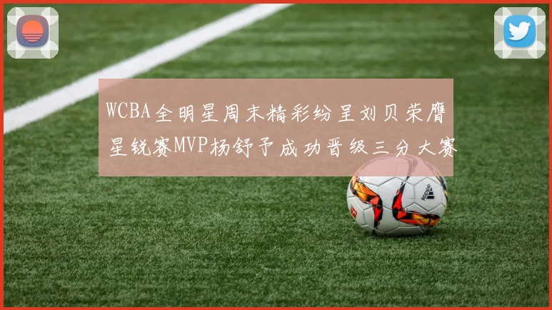 WCBA全明星周末精彩纷呈刘贝荣膺星锐赛MVP杨舒予成功晋级三分大赛决赛