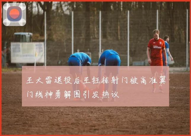 王大雷退役后王钰栋射门被高准翼门线神勇解围引发热议