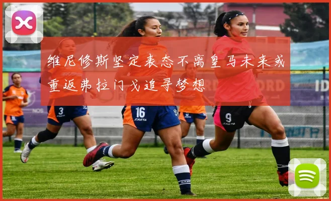 维尼修斯坚定表态不离皇马未来或重返弗拉门戈追寻梦想