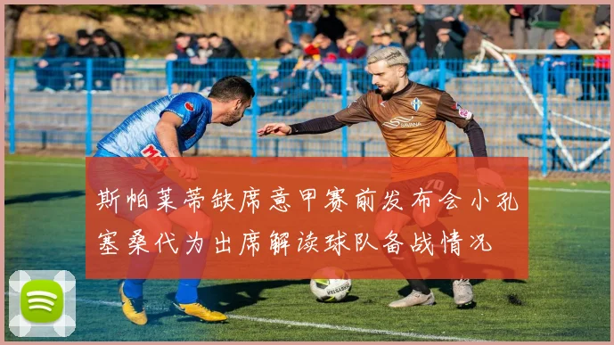 斯帕莱蒂缺席意甲赛前发布会小孔塞桑代为出席解读球队备战情况