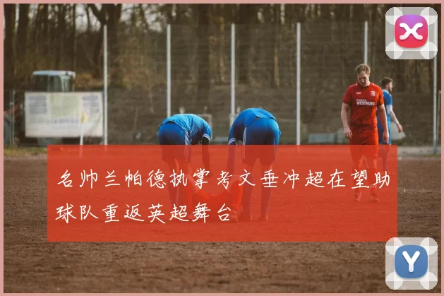 名帅兰帕德执掌考文垂冲超在望助球队重返英超舞台