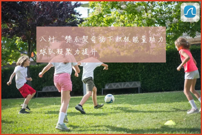 八村塁赞东契奇场下积极能量助力球队凝聚力提升
