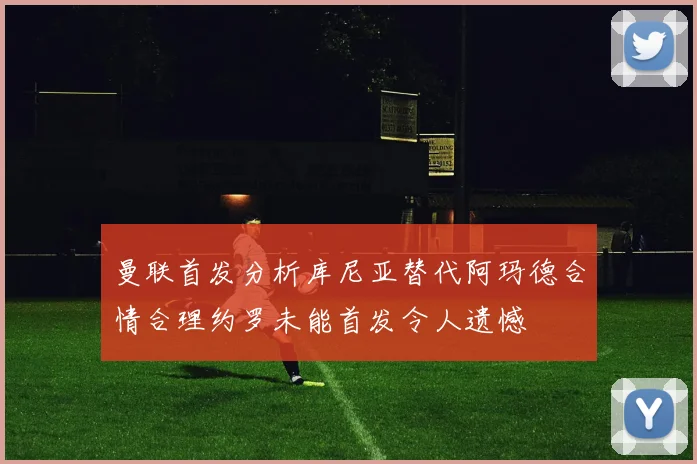 曼联首发分析库尼亚替代阿玛德合情合理约罗未能首发令人遗憾
