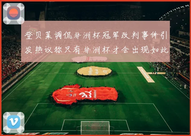 登贝莱调侃非洲杯冠军改判事件引发热议称只有非洲杯才会出现如此疯狂情况