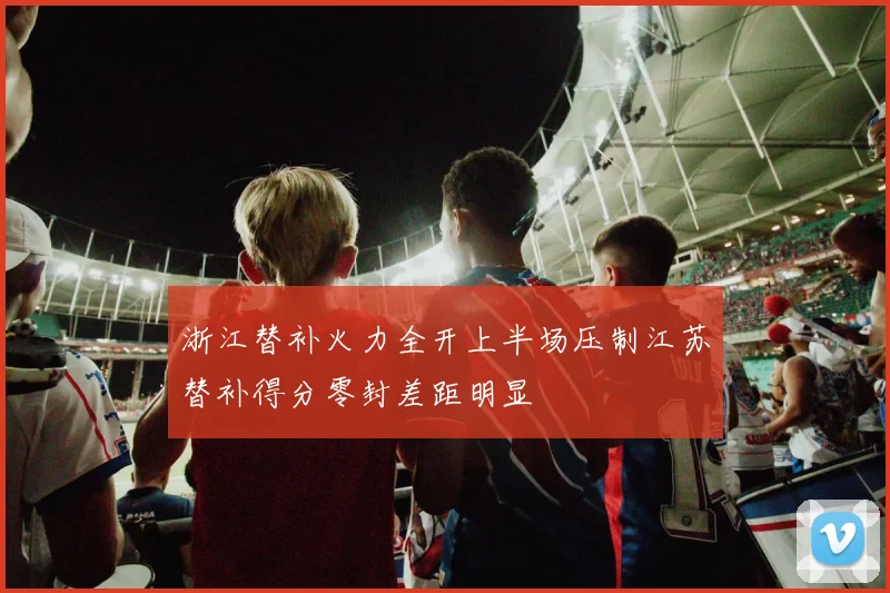 浙江替补火力全开上半场压制江苏替补得分零封差距明显