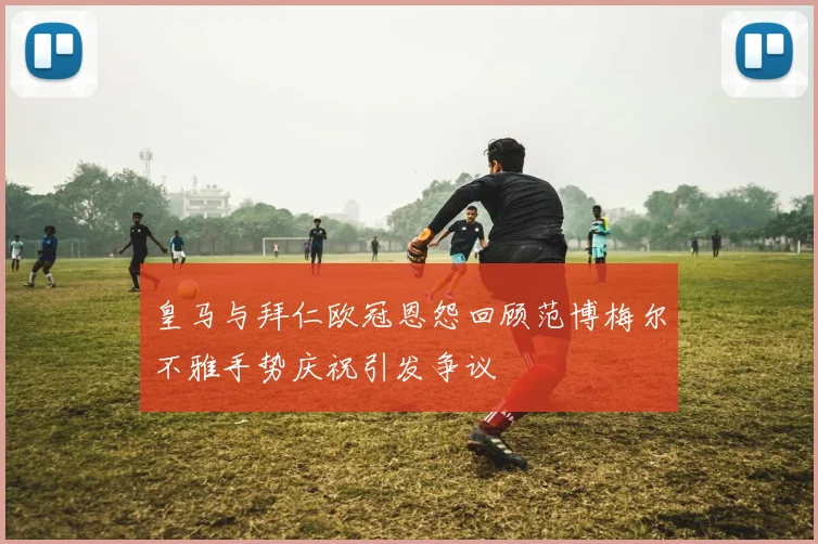 皇马与拜仁欧冠恩怨回顾范博梅尔不雅手势庆祝引发争议