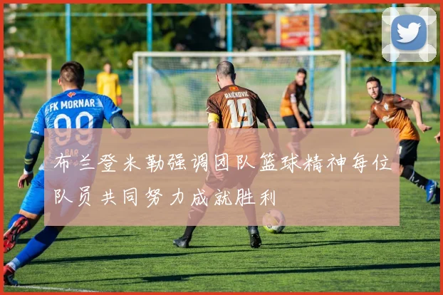 布兰登米勒强调团队篮球精神每位队员共同努力成就胜利