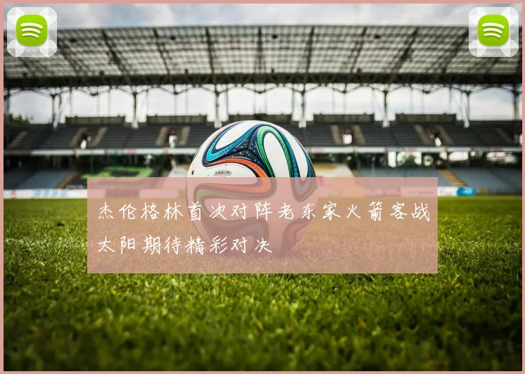杰伦格林首次对阵老东家火箭客战太阳期待精彩对决