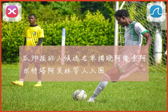 瓜帅接班人候选名单揭晓阿隆索阿尔特塔阿莫林等人入围
