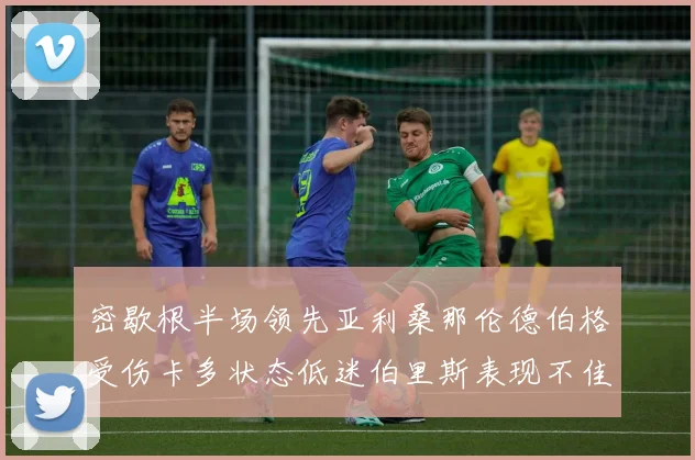 密歇根半场领先亚利桑那伦德伯格受伤卡多状态低迷伯里斯表现不佳