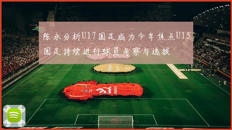 陈永分析U17国足成为今年焦点U15国足持续进行球员考察与选拔