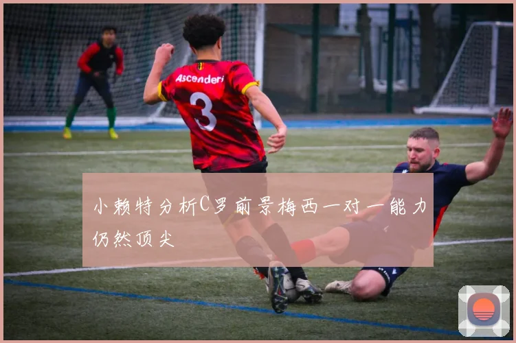 小赖特分析C罗前景梅西一对一能力仍然顶尖