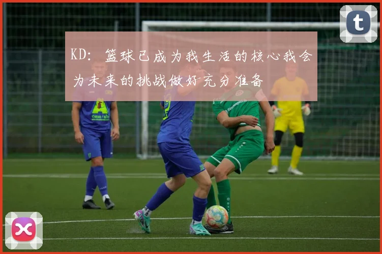 KD：篮球已成为我生活的核心我会为未来的挑战做好充分准备