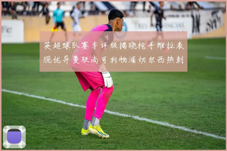 英超球队赛季评级揭晓枪手维拉表现优异曼联尚可利物浦切尔西热刺需努力