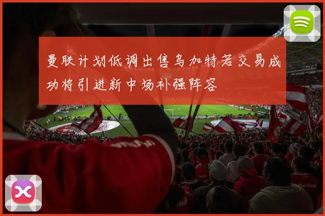 曼联计划低调出售乌加特若交易成功将引进新中场补强阵容