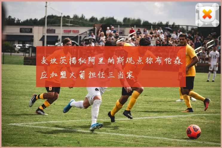 麦坎茨揭秘阿里纳斯观点称布伦森应加盟火箭担任三当家