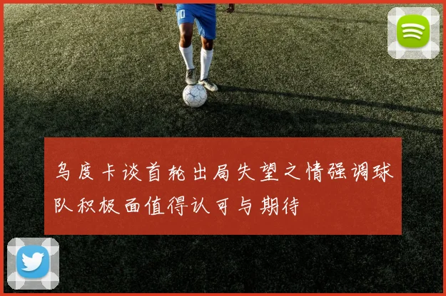 乌度卡谈首轮出局失望之情强调球队积极面值得认可与期待